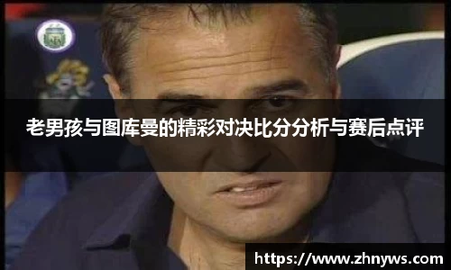 老男孩与图库曼的精彩对决比分分析与赛后点评