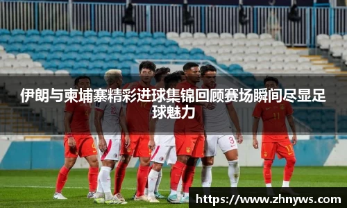 伊朗与柬埔寨精彩进球集锦回顾赛场瞬间尽显足球魅力